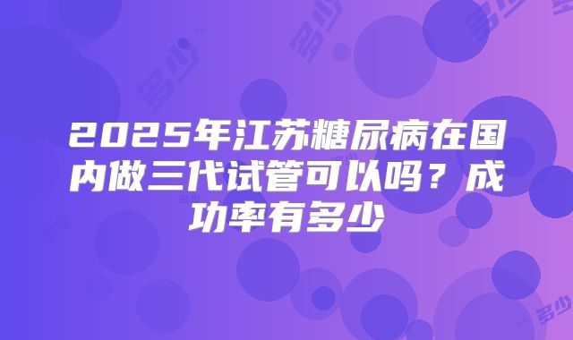 2025年江苏糖尿病在国内做三代试管可以吗？成功率有多少