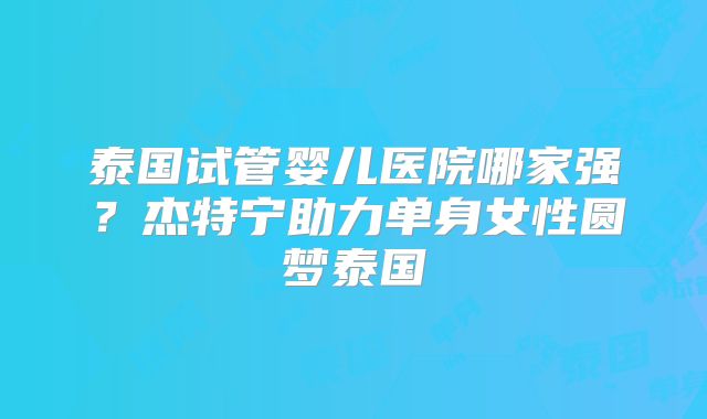 泰国试管婴儿医院哪家强？杰特宁助力单身女性圆梦泰国