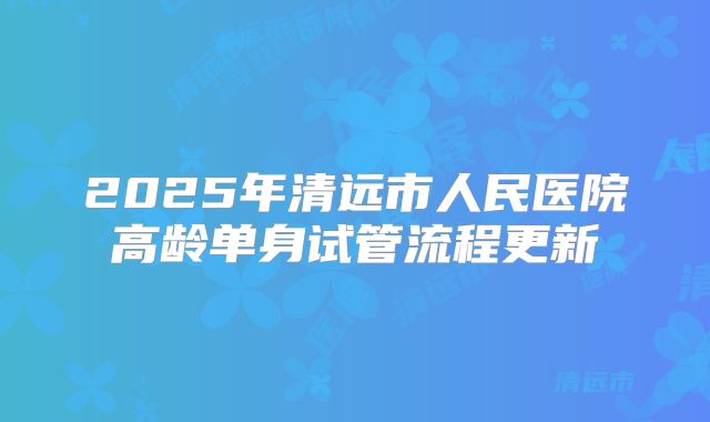 2025年清远市人民医院高龄单身试管流程更新