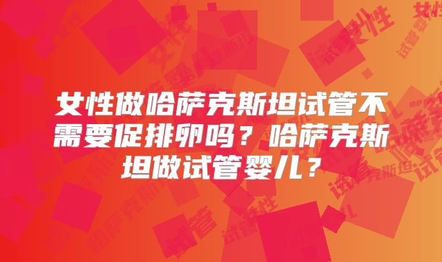 女性做哈萨克斯坦试管不需要促排卵吗？哈萨克斯坦做试管婴儿？