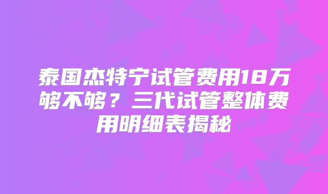 泰国杰特宁试管费用18万够不够？三代试管整体费用明细表揭秘
