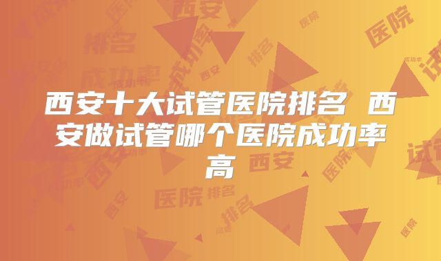 西安十大试管医院排名 西安做试管哪个医院成功率高