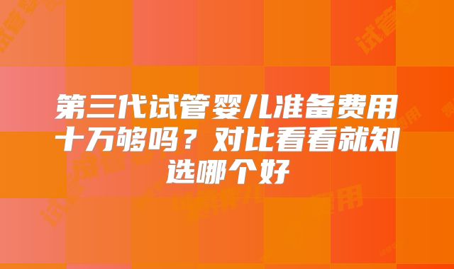 第三代试管婴儿准备费用十万够吗?对比看看就知选哪个好