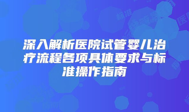 深入解析医院试管婴儿治疗流程各项具体要求与标准操作指南