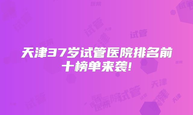 天津37岁试管医院排名前十榜单来袭!