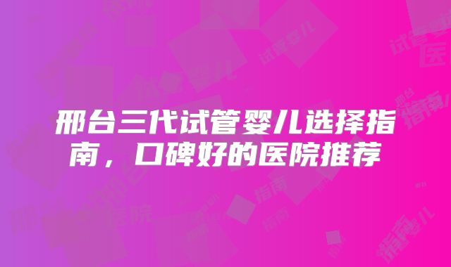 邢台三代试管婴儿选择指南，口碑好的医院推荐