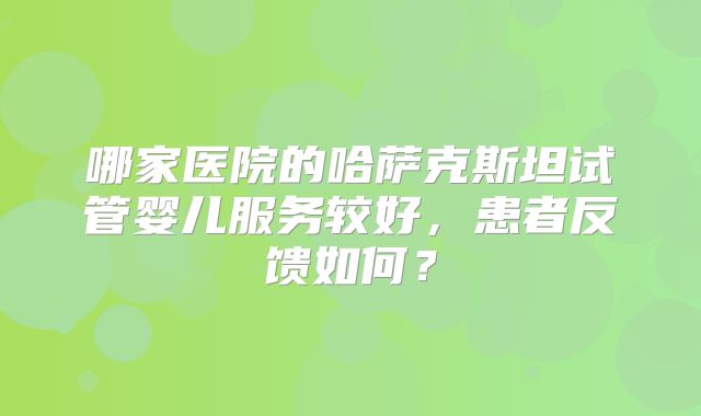 哪家医院的哈萨克斯坦试管婴儿服务较好，患者反馈如何？