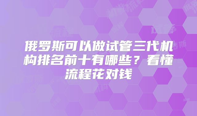 俄罗斯可以做试管三代机构排名前十有哪些？看懂流程花对钱