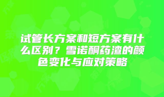 试管长方案和短方案有什么区别？雪诺酮药渣的颜色变化与应对策略
