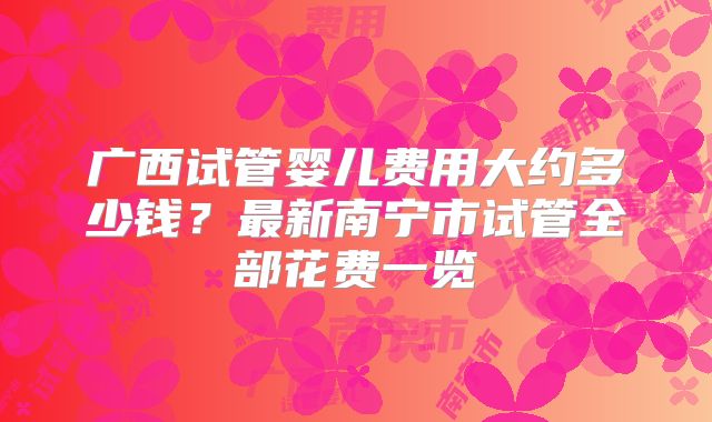 广西试管婴儿费用大约多少钱？最新南宁市试管全部花费一览