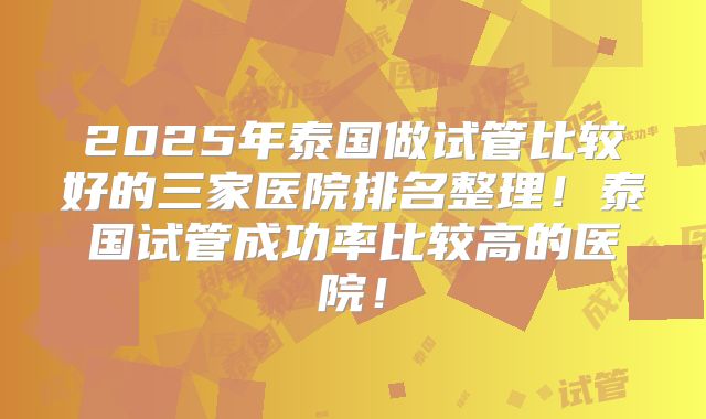 2025年泰国做试管比较好的三家医院排名整理！泰国试管成功率比较高的医院！