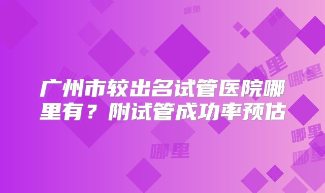 广州市较出名试管医院哪里有？附试管成功率预估