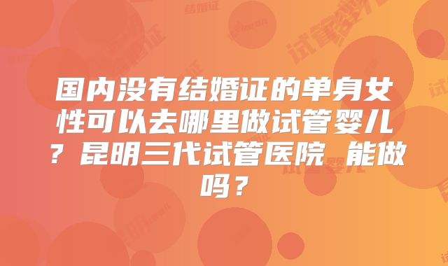 国内没有结婚证的单身女性可以去哪里做试管婴儿?昆明三代试管医院 能做吗?
