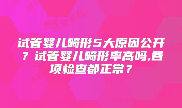 试管婴儿畸形5大原因公开？试管婴儿畸形率高吗,各项检查都正常？
