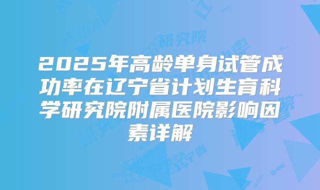 2025年高龄单身试管成功率在辽宁省计划生育科学研究院附属医院影响因素详解