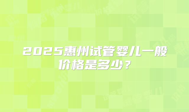 2025惠州试管婴儿一般价格是多少?
