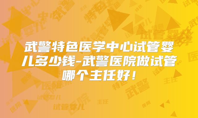 武警特色医学中心试管婴儿多少钱-武警医院做试管哪个主任好！