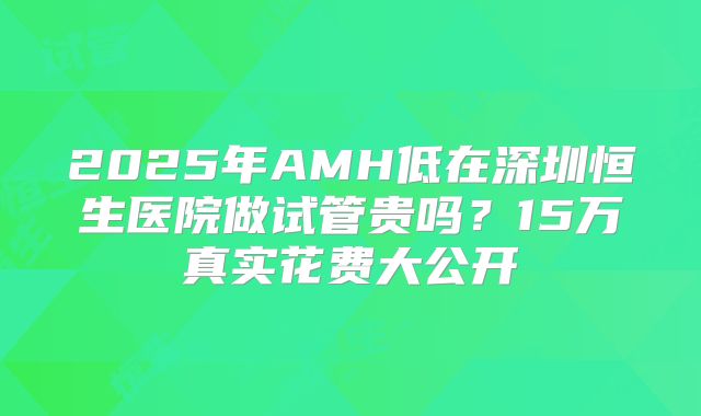 2025年AMH低在深圳恒生医院做试管贵吗？15万真实花费大公开