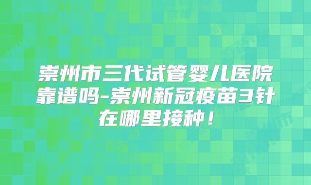 崇州市三代试管婴儿医院靠谱吗-崇州新冠疫苗3针在哪里接种！