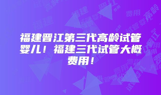 福建晋江第三代高龄试管婴儿！福建三代试管大概费用！