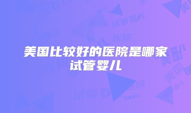 美国比较好的医院是哪家试管婴儿