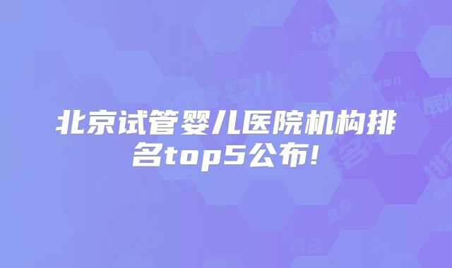 北京试管婴儿医院机构排名top5公布!