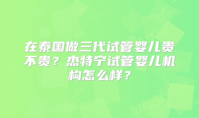 在泰国做三代试管婴儿贵不贵？杰特宁试管婴儿机构怎么样？
