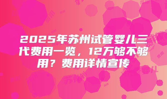 2025年苏州试管婴儿三代费用一览，12万够不够用？费用详情宣传