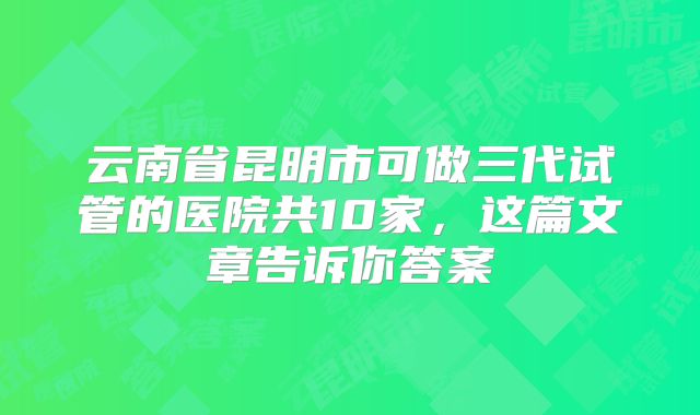 云南省昆明市可做三代试管的医院共10家，这篇文章告诉你答案