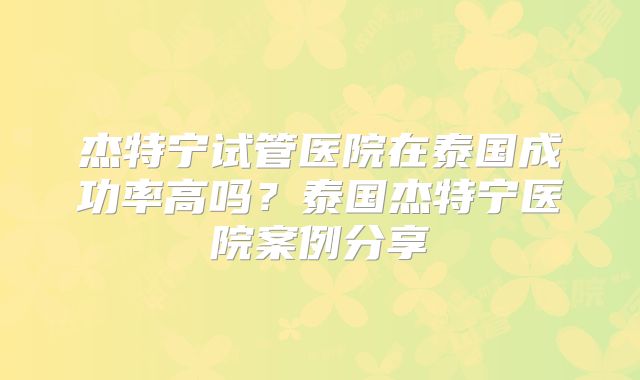 杰特宁试管医院在泰国成功率高吗？泰国杰特宁医院案例分享