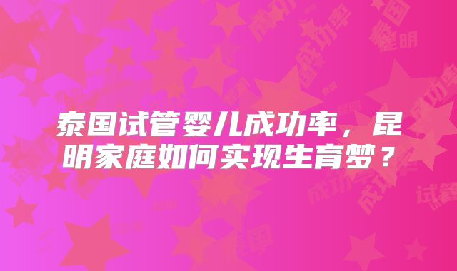 泰国试管婴儿成功率，昆明家庭如何实现生育梦？
