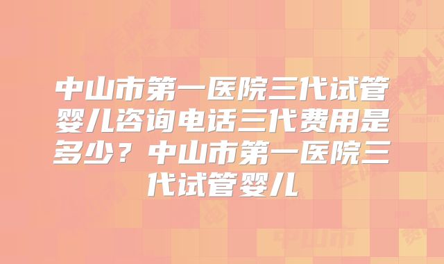 中山市第一医院三代试管婴儿咨询电话三代费用是多少？中山市第一医院三代试管婴儿