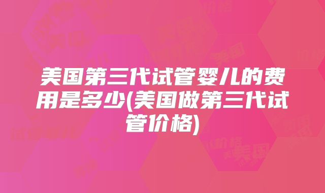 美国第三代试管婴儿的费用是多少(美国做第三代试管价格)