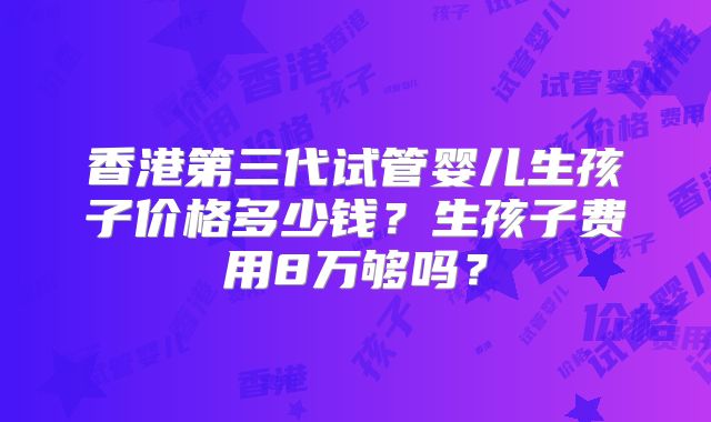 香港第三代试管婴儿生孩子价格多少钱？生孩子费用8万够吗？