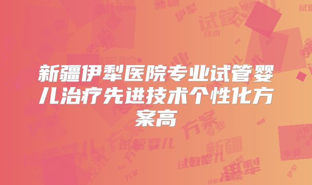 新疆伊犁医院专业试管婴儿治疗先进技术个性化方案高