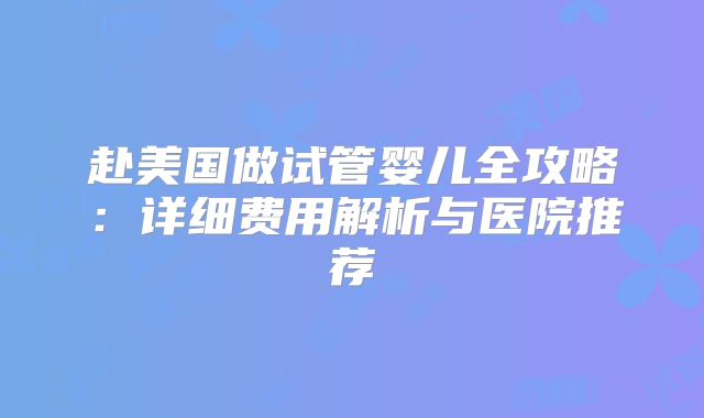 赴美国做试管婴儿全攻略：详细费用解析与医院推荐