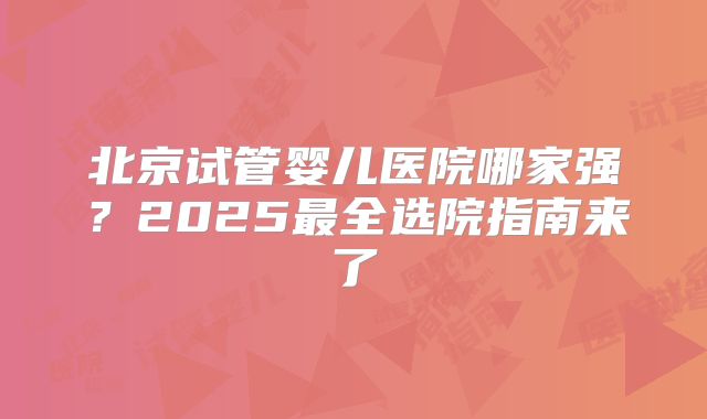 北京试管婴儿医院哪家强？2025最全选院指南来了