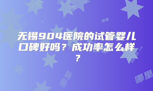 无锡904医院的试管婴儿口碑好吗？成功率怎么样？