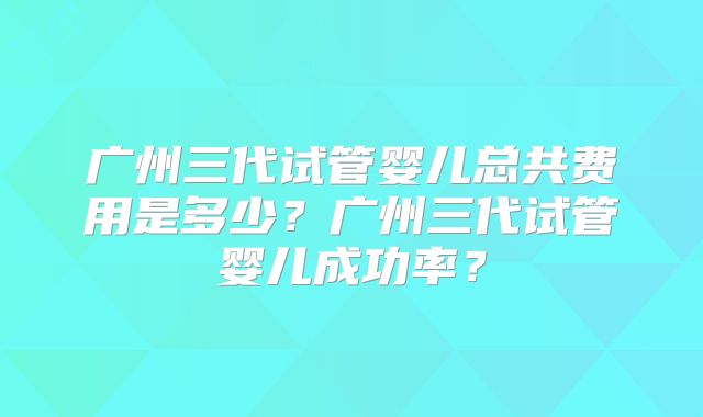 广州三代试管婴儿总共费用是多少？广州三代试管婴儿成功率？