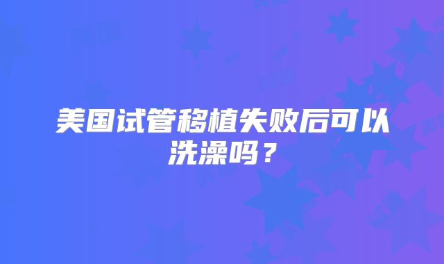 美国试管移植失败后可以洗澡吗？
