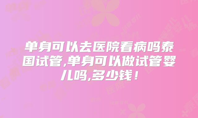 单身可以去医院看病吗泰国试管,单身可以做试管婴儿吗,多少钱！