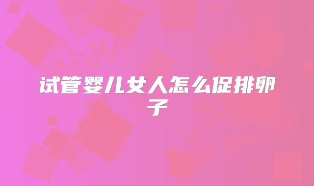 试管婴儿女人怎么促排卵子
