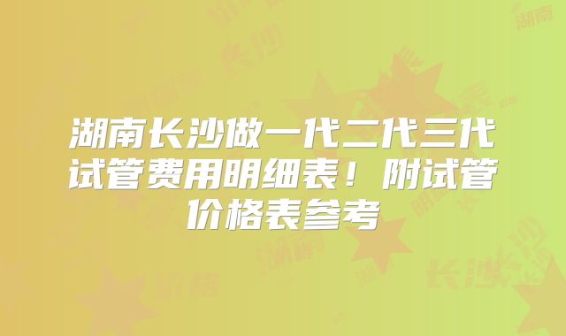 湖南长沙做一代二代三代试管费用明细表！附试管价格表参考