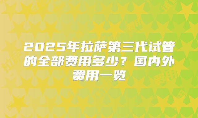 2025年拉萨第三代试管的全部费用多少？国内外费用一览