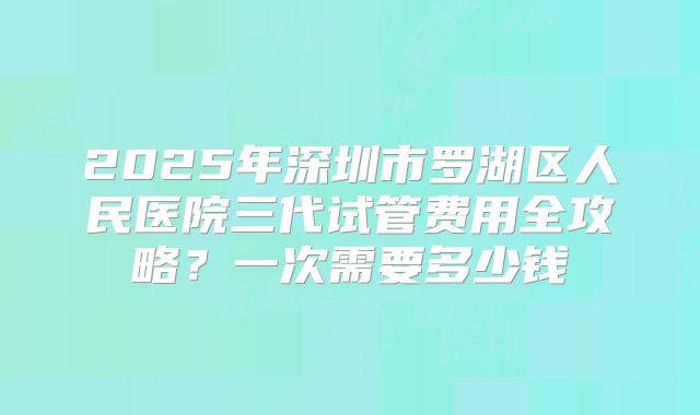 2025年深圳市罗湖区人民医院三代试管费用全攻略?一次需要多少钱