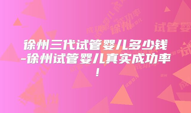 徐州三代试管婴儿多少钱-徐州试管婴儿真实成功率！
