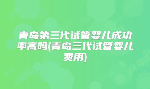 青岛第三代试管婴儿成功率高吗(青岛三代试管婴儿费用)