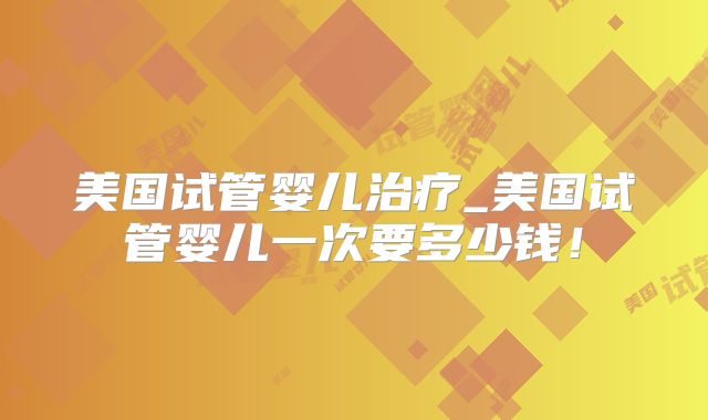 美国试管婴儿治疗_美国试管婴儿一次要多少钱！