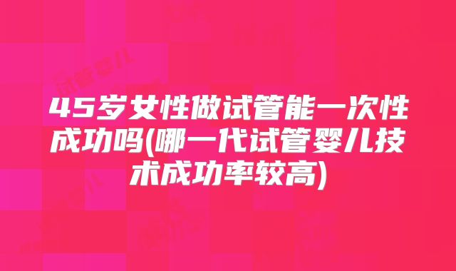 45岁女性做试管能一次性成功吗(哪一代试管婴儿技术成功率较高)