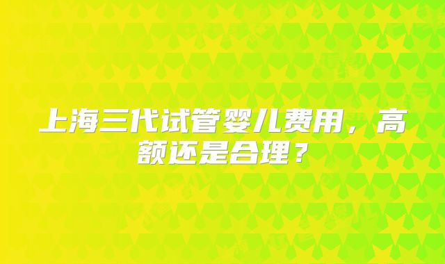 上海三代试管婴儿费用，高额还是合理？
